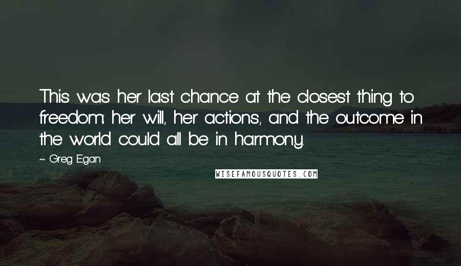 Greg Egan Quotes: This was her last chance at the closest thing to freedom: her will, her actions, and the outcome in the world could all be in harmony.