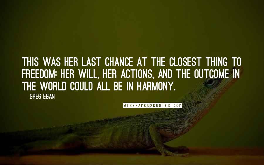 Greg Egan Quotes: This was her last chance at the closest thing to freedom: her will, her actions, and the outcome in the world could all be in harmony.