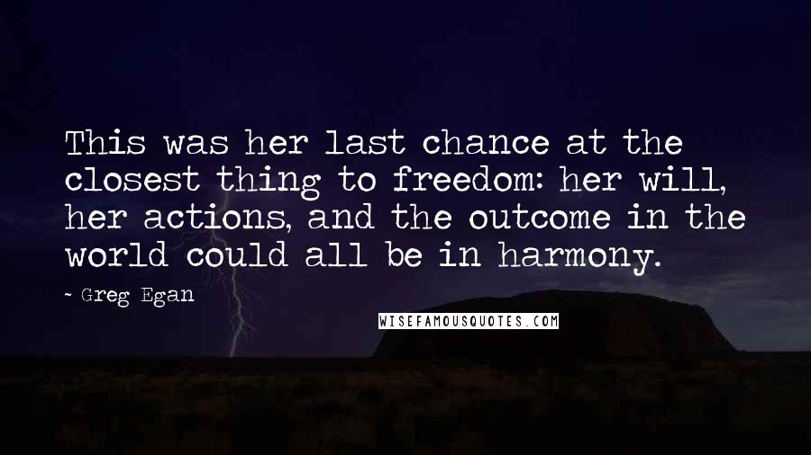 Greg Egan Quotes: This was her last chance at the closest thing to freedom: her will, her actions, and the outcome in the world could all be in harmony.