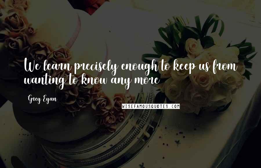 Greg Egan Quotes: We learn precisely enough to keep us from wanting to know any more