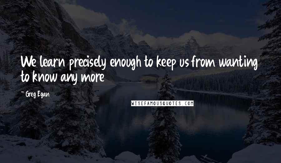 Greg Egan Quotes: We learn precisely enough to keep us from wanting to know any more