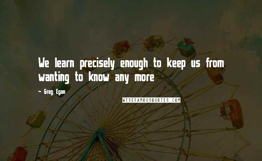 Greg Egan Quotes: We learn precisely enough to keep us from wanting to know any more