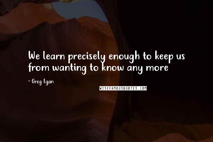 Greg Egan Quotes: We learn precisely enough to keep us from wanting to know any more