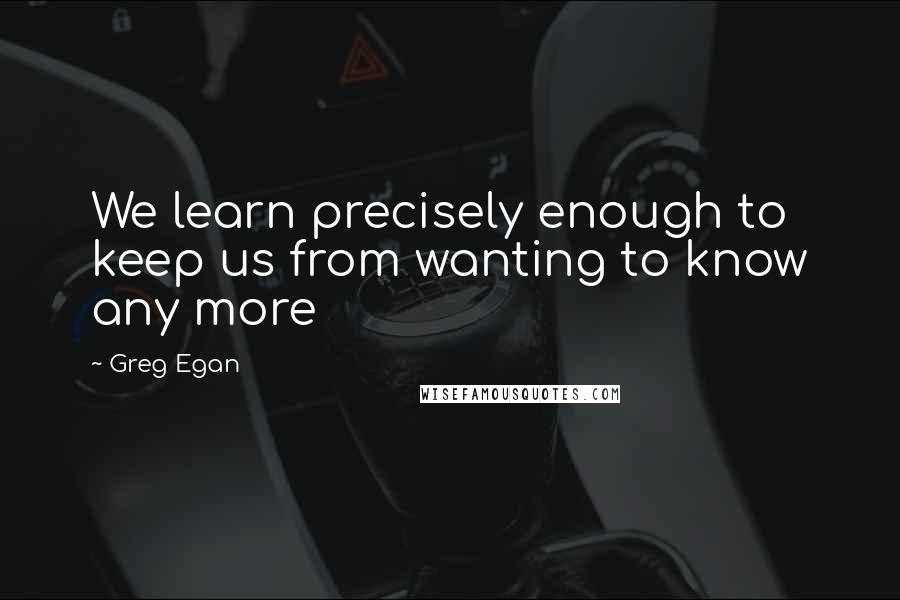 Greg Egan Quotes: We learn precisely enough to keep us from wanting to know any more