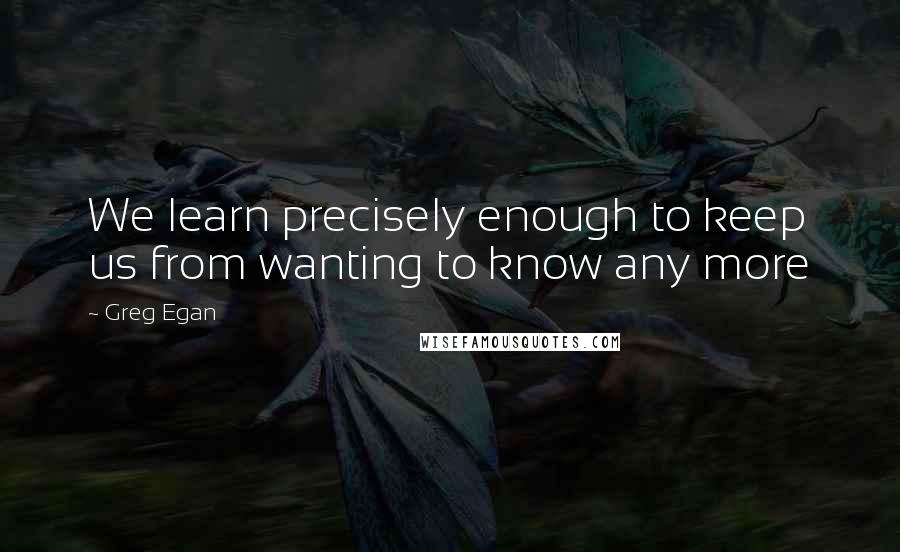 Greg Egan Quotes: We learn precisely enough to keep us from wanting to know any more