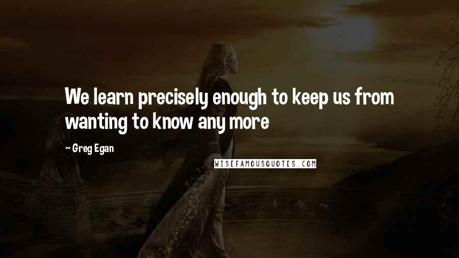 Greg Egan Quotes: We learn precisely enough to keep us from wanting to know any more