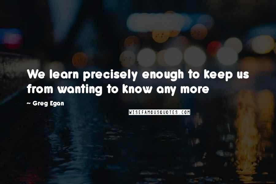 Greg Egan Quotes: We learn precisely enough to keep us from wanting to know any more