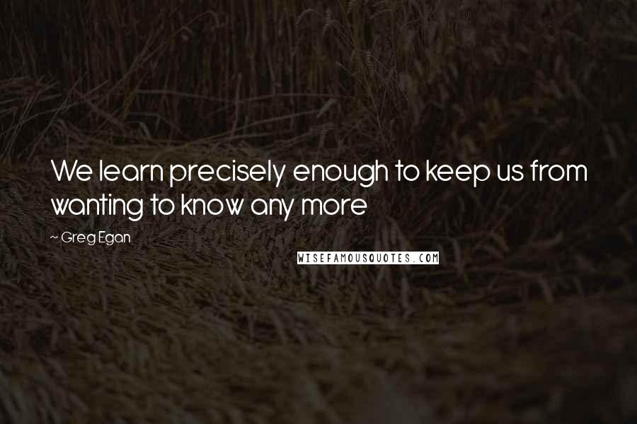 Greg Egan Quotes: We learn precisely enough to keep us from wanting to know any more