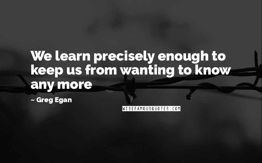 Greg Egan Quotes: We learn precisely enough to keep us from wanting to know any more