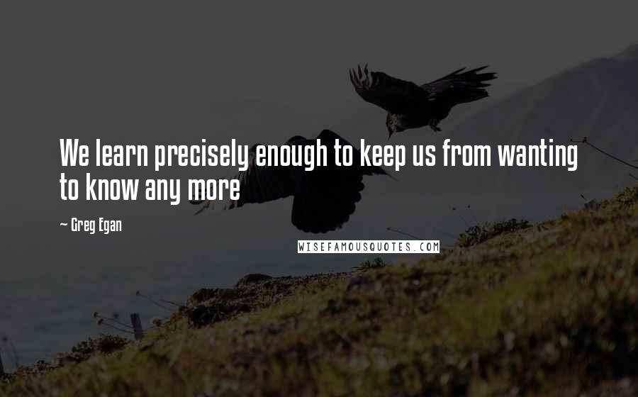 Greg Egan Quotes: We learn precisely enough to keep us from wanting to know any more