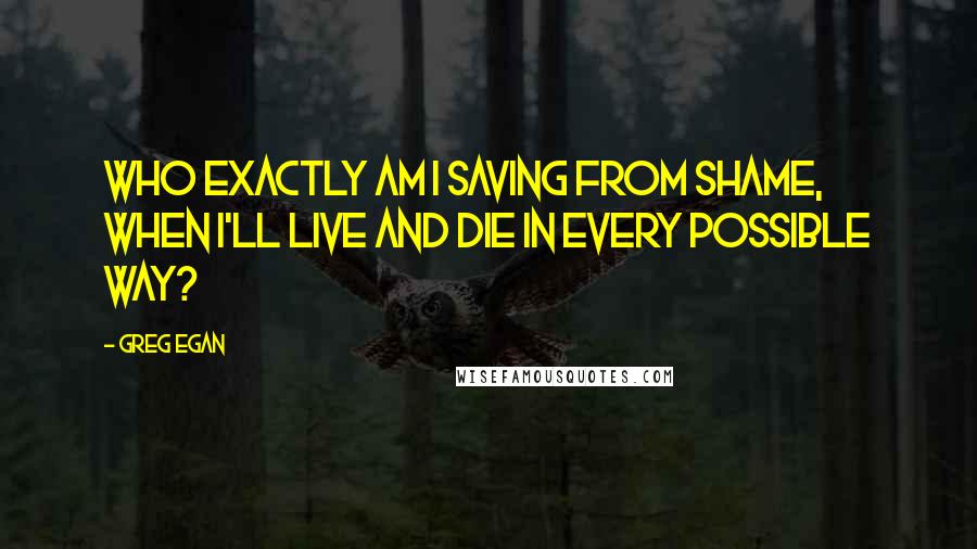 Greg Egan Quotes: Who exactly am I saving from shame, when I'll live and die in every possible way?