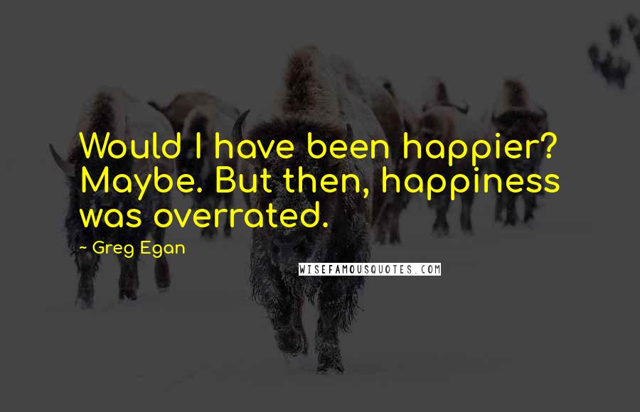 Greg Egan Quotes: Would I have been happier? Maybe. But then, happiness was overrated.