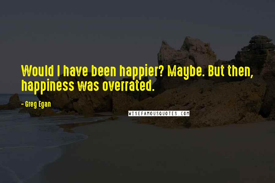 Greg Egan Quotes: Would I have been happier? Maybe. But then, happiness was overrated.