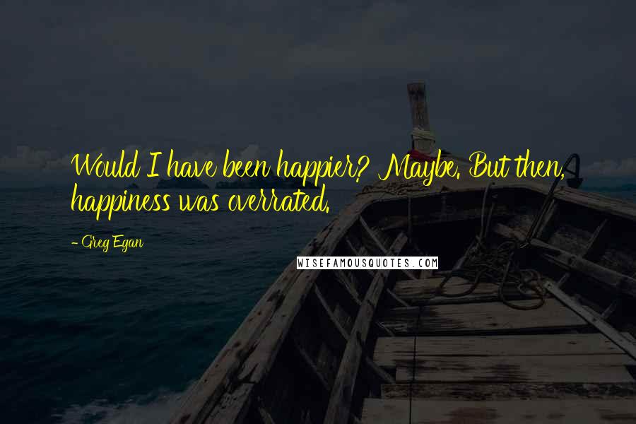 Greg Egan Quotes: Would I have been happier? Maybe. But then, happiness was overrated.