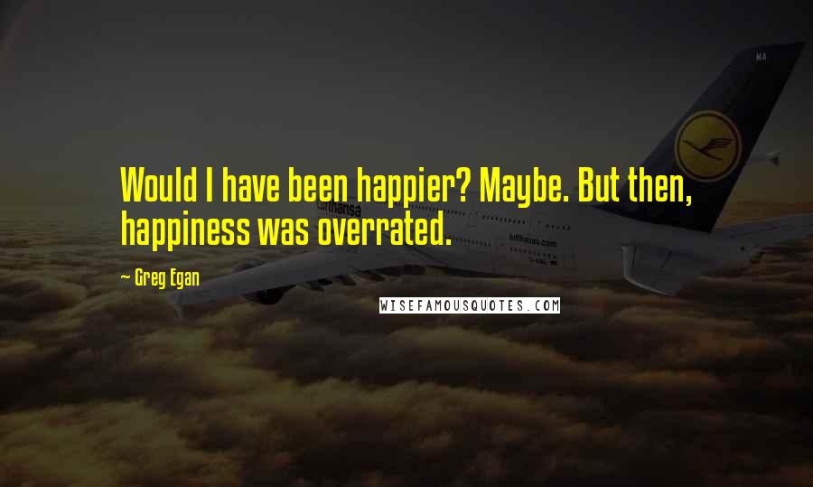 Greg Egan Quotes: Would I have been happier? Maybe. But then, happiness was overrated.