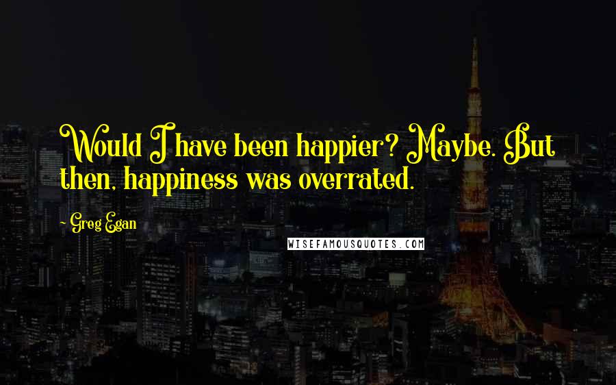 Greg Egan Quotes: Would I have been happier? Maybe. But then, happiness was overrated.