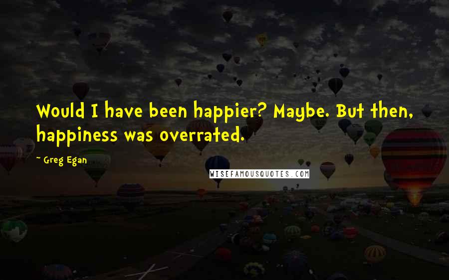 Greg Egan Quotes: Would I have been happier? Maybe. But then, happiness was overrated.