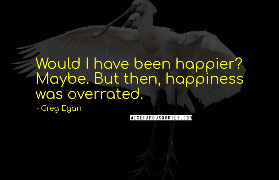 Greg Egan Quotes: Would I have been happier? Maybe. But then, happiness was overrated.