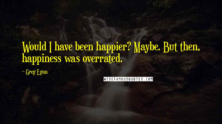 Greg Egan Quotes: Would I have been happier? Maybe. But then, happiness was overrated.