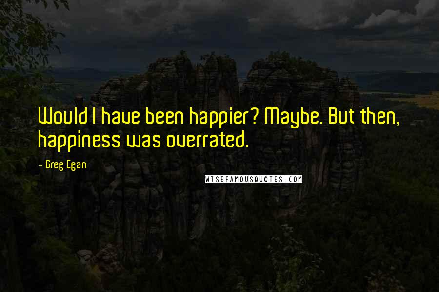 Greg Egan Quotes: Would I have been happier? Maybe. But then, happiness was overrated.