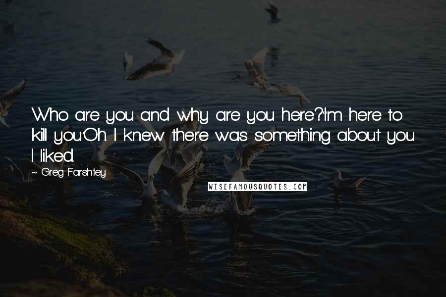 Greg Farshtey Quotes: Who are you and why are you here?''I'm here to kill you.''Oh. I knew there was something about you I liked.