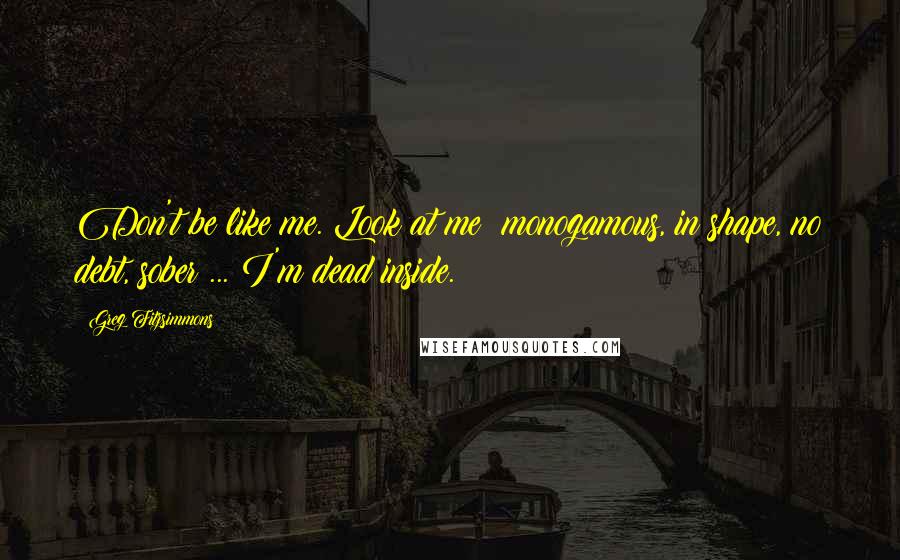 Greg Fitzsimmons Quotes: Don't be like me. Look at me: monogamous, in shape, no debt, sober ... I'm dead inside.