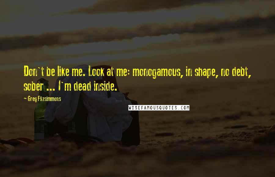 Greg Fitzsimmons Quotes: Don't be like me. Look at me: monogamous, in shape, no debt, sober ... I'm dead inside.