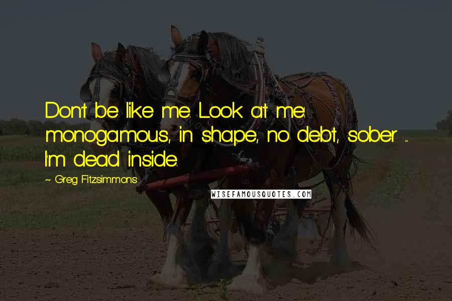 Greg Fitzsimmons Quotes: Don't be like me. Look at me: monogamous, in shape, no debt, sober ... I'm dead inside.