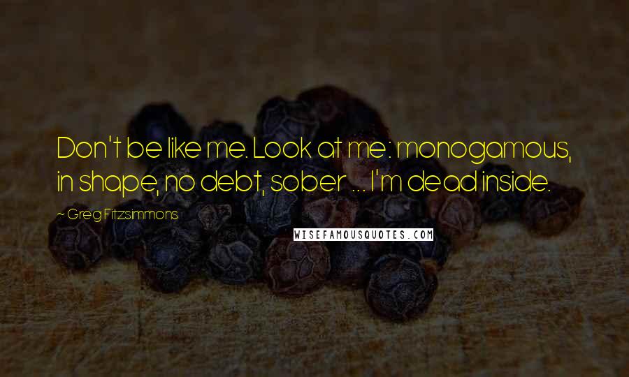 Greg Fitzsimmons Quotes: Don't be like me. Look at me: monogamous, in shape, no debt, sober ... I'm dead inside.