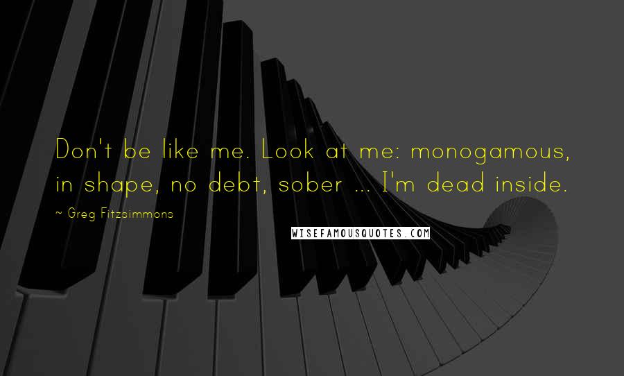 Greg Fitzsimmons Quotes: Don't be like me. Look at me: monogamous, in shape, no debt, sober ... I'm dead inside.