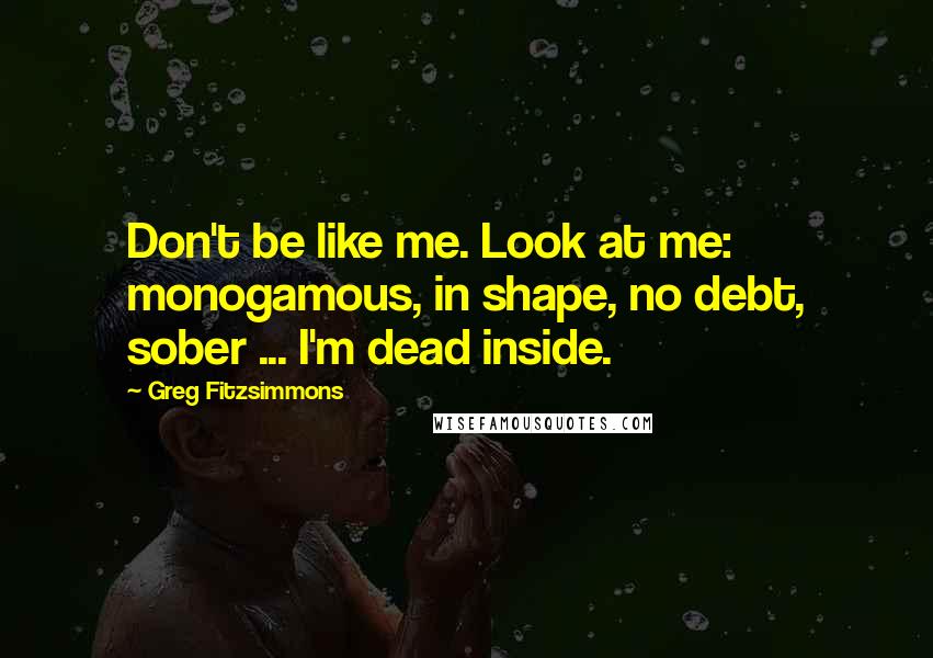 Greg Fitzsimmons Quotes: Don't be like me. Look at me: monogamous, in shape, no debt, sober ... I'm dead inside.