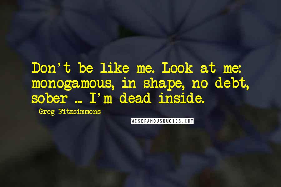 Greg Fitzsimmons Quotes: Don't be like me. Look at me: monogamous, in shape, no debt, sober ... I'm dead inside.