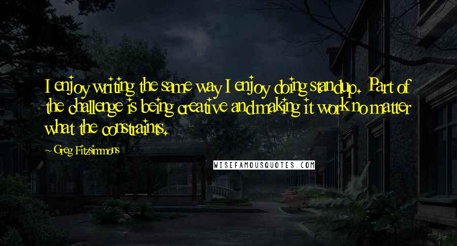 Greg Fitzsimmons Quotes: I enjoy writing the same way I enjoy doing standup. Part of the challenge is being creative and making it work no matter what the constraints.