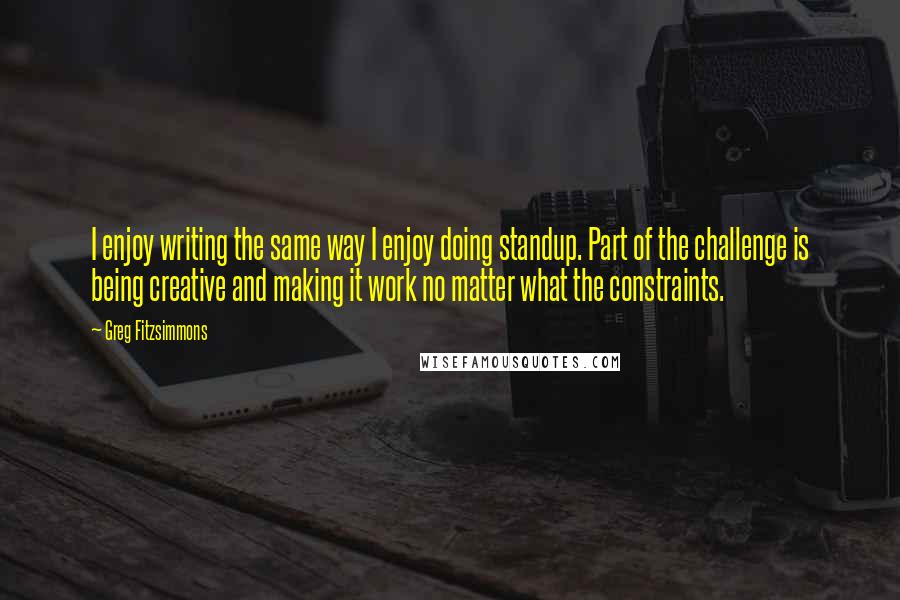 Greg Fitzsimmons Quotes: I enjoy writing the same way I enjoy doing standup. Part of the challenge is being creative and making it work no matter what the constraints.