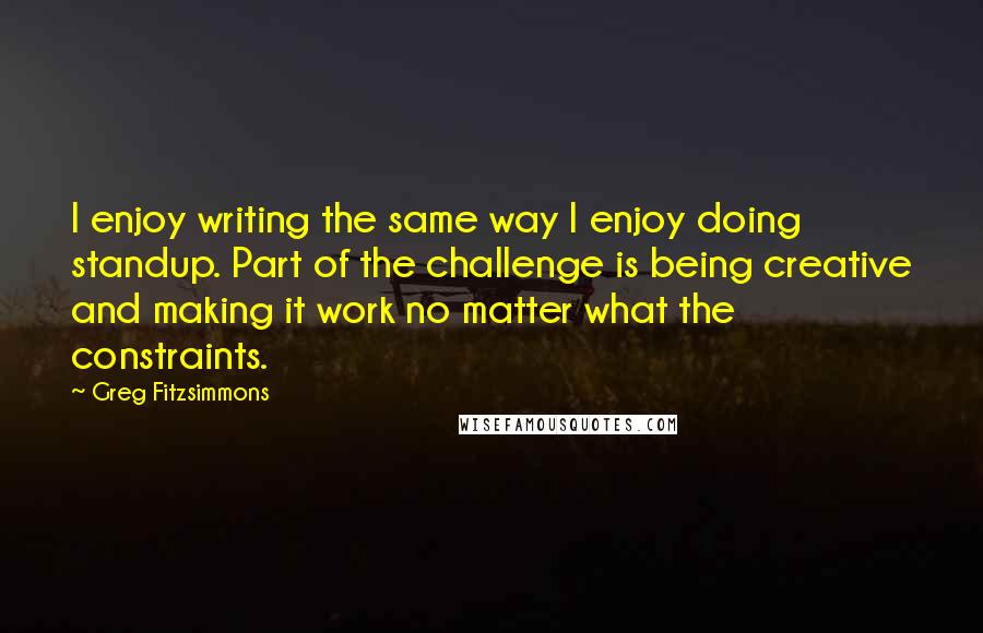 Greg Fitzsimmons Quotes: I enjoy writing the same way I enjoy doing standup. Part of the challenge is being creative and making it work no matter what the constraints.