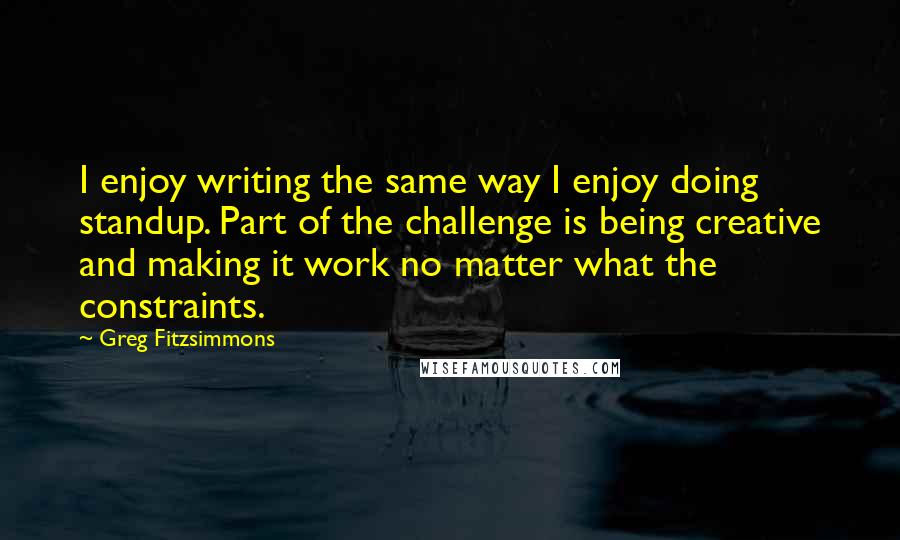 Greg Fitzsimmons Quotes: I enjoy writing the same way I enjoy doing standup. Part of the challenge is being creative and making it work no matter what the constraints.