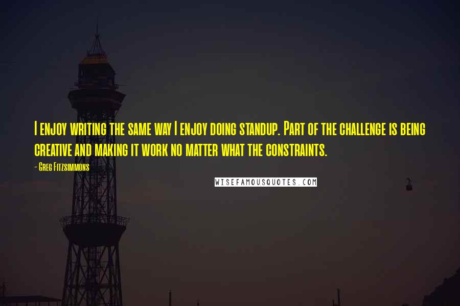 Greg Fitzsimmons Quotes: I enjoy writing the same way I enjoy doing standup. Part of the challenge is being creative and making it work no matter what the constraints.