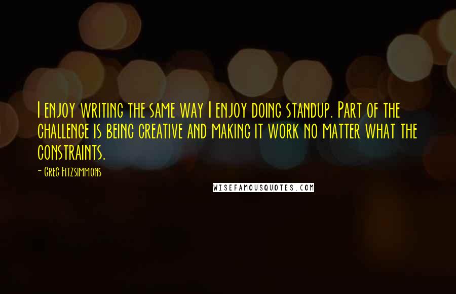 Greg Fitzsimmons Quotes: I enjoy writing the same way I enjoy doing standup. Part of the challenge is being creative and making it work no matter what the constraints.