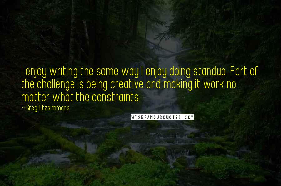 Greg Fitzsimmons Quotes: I enjoy writing the same way I enjoy doing standup. Part of the challenge is being creative and making it work no matter what the constraints.