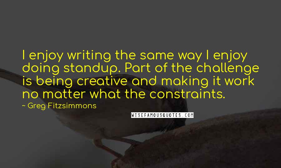 Greg Fitzsimmons Quotes: I enjoy writing the same way I enjoy doing standup. Part of the challenge is being creative and making it work no matter what the constraints.