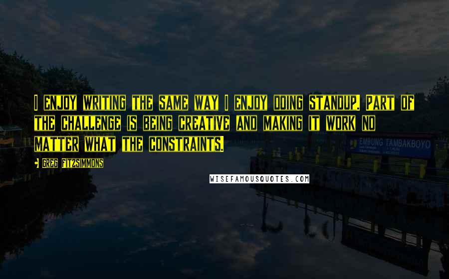 Greg Fitzsimmons Quotes: I enjoy writing the same way I enjoy doing standup. Part of the challenge is being creative and making it work no matter what the constraints.