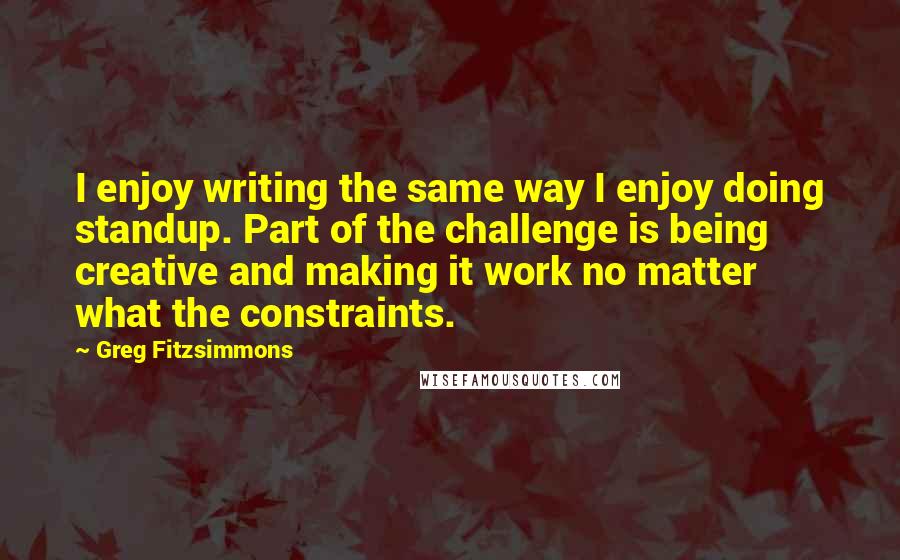 Greg Fitzsimmons Quotes: I enjoy writing the same way I enjoy doing standup. Part of the challenge is being creative and making it work no matter what the constraints.