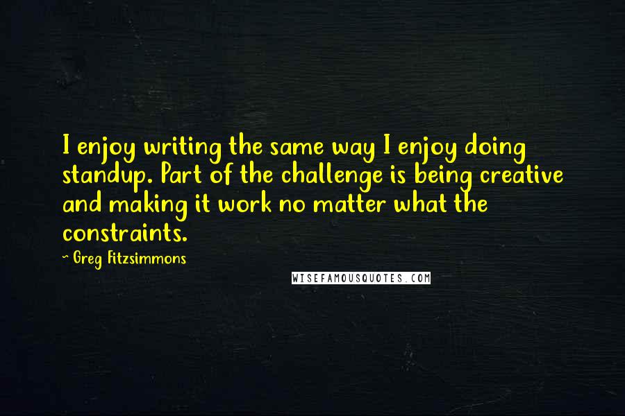 Greg Fitzsimmons Quotes: I enjoy writing the same way I enjoy doing standup. Part of the challenge is being creative and making it work no matter what the constraints.