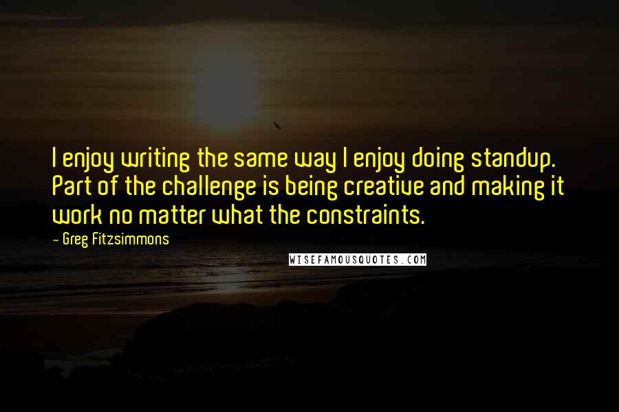 Greg Fitzsimmons Quotes: I enjoy writing the same way I enjoy doing standup. Part of the challenge is being creative and making it work no matter what the constraints.