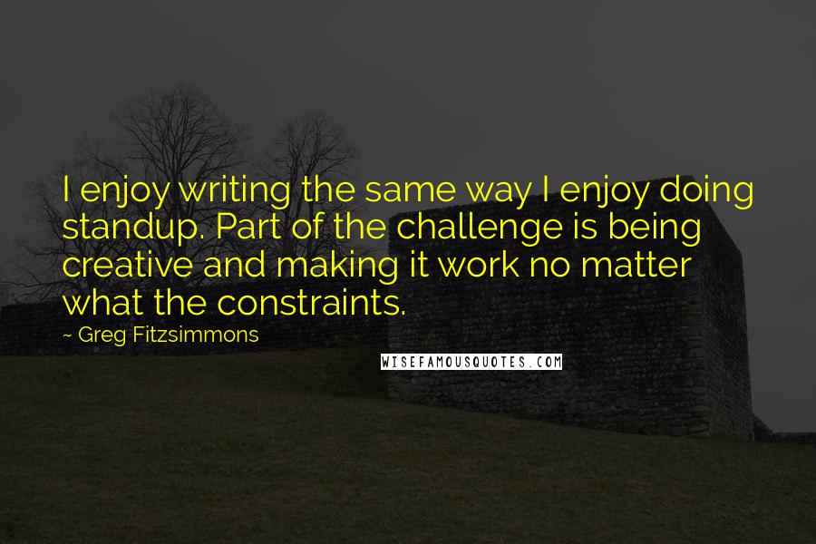 Greg Fitzsimmons Quotes: I enjoy writing the same way I enjoy doing standup. Part of the challenge is being creative and making it work no matter what the constraints.