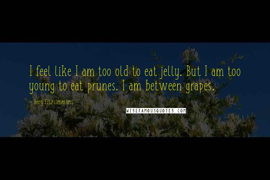 Greg Fitzsimmons Quotes: I feel like I am too old to eat jelly. But I am too young to eat prunes. I am between grapes.