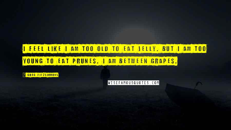 Greg Fitzsimmons Quotes: I feel like I am too old to eat jelly. But I am too young to eat prunes. I am between grapes.