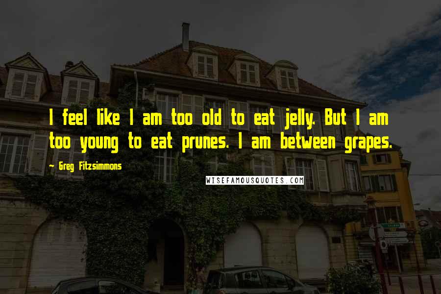 Greg Fitzsimmons Quotes: I feel like I am too old to eat jelly. But I am too young to eat prunes. I am between grapes.