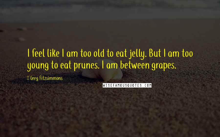 Greg Fitzsimmons Quotes: I feel like I am too old to eat jelly. But I am too young to eat prunes. I am between grapes.