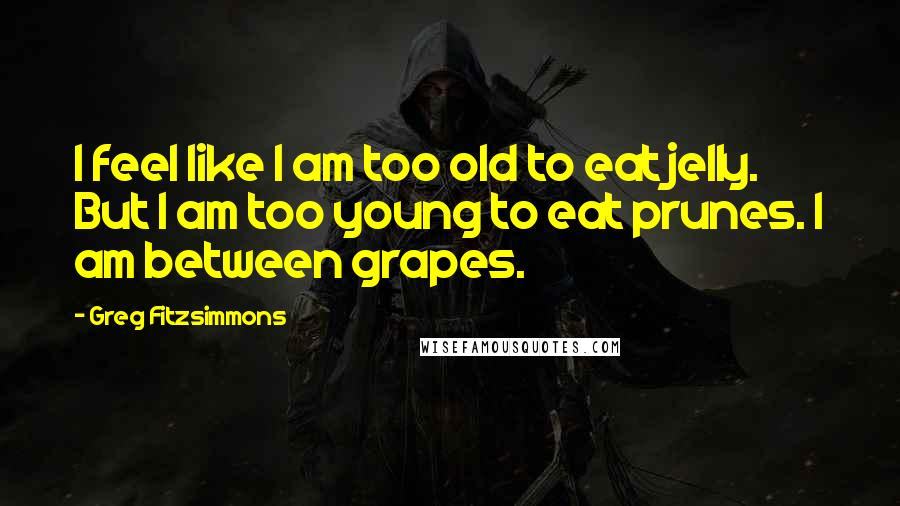 Greg Fitzsimmons Quotes: I feel like I am too old to eat jelly. But I am too young to eat prunes. I am between grapes.